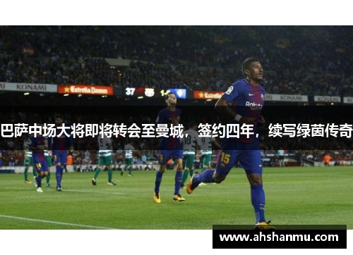 巴萨中场大将即将转会至曼城，签约四年，续写绿茵传奇