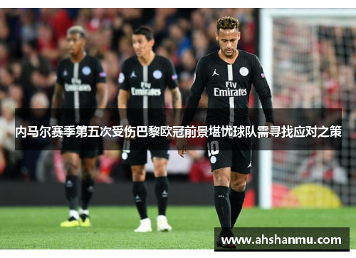 内马尔赛季第五次受伤巴黎欧冠前景堪忧球队需寻找应对之策