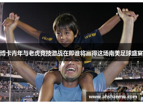博卡青年与老虎竞技激战在即谁将赢得这场南美足球盛宴