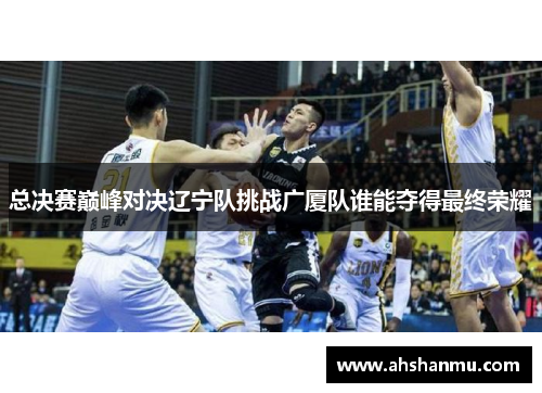 总决赛巅峰对决辽宁队挑战广厦队谁能夺得最终荣耀