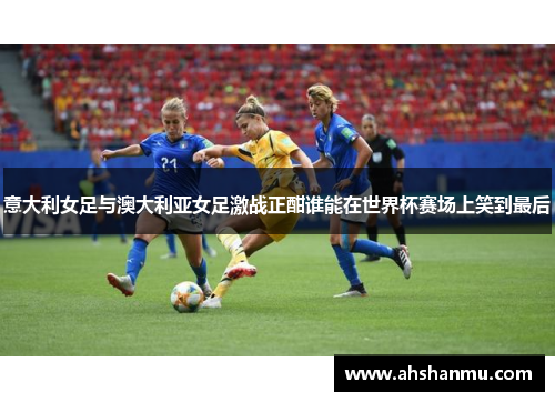 意大利女足与澳大利亚女足激战正酣谁能在世界杯赛场上笑到最后