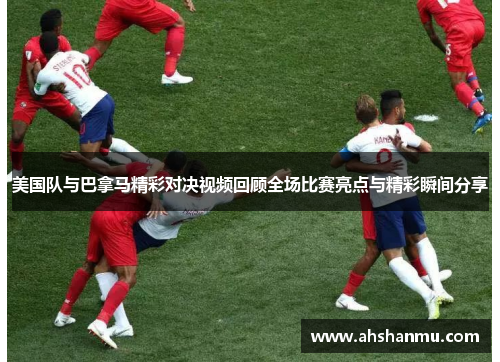美国队与巴拿马精彩对决视频回顾全场比赛亮点与精彩瞬间分享