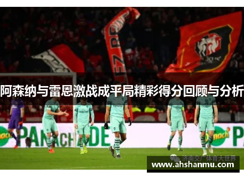 阿森纳与雷恩激战成平局精彩得分回顾与分析