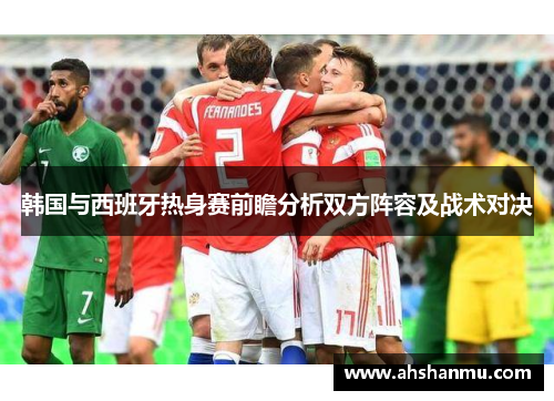 韩国与西班牙热身赛前瞻分析双方阵容及战术对决